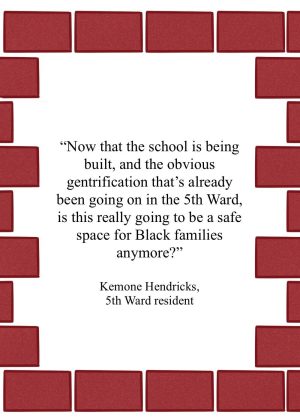 Quote from Kemone Hendricks that reads "Now that the school is being built, and the obvious gentrification that’s already been going on in the 5th Ward, is this really going to be a safe space for Black families anymore?"