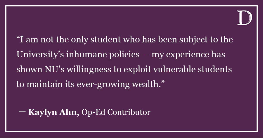 A graphic that reads “I am not the only student who has been subject to the University’s inhumane policies — my experience has shown NU’s willingness to exploit vulnerable students to maintain its ever-growing wealth.