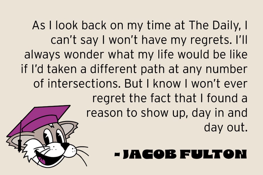 As I look back on my time at The Daily, I can’t say I won’t have my regrets. I’ll always wonder what my life would be like if I’d taken a different path at any number of intersections. But I know I won’t ever regret the fact that I found a reason to show up, day in and day out.